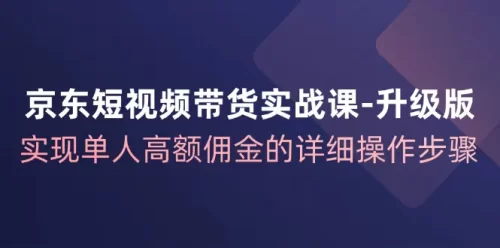 京东-短视频带货实战课-升级版,实现单人高额佣金的详细操作步骤-VAM资源