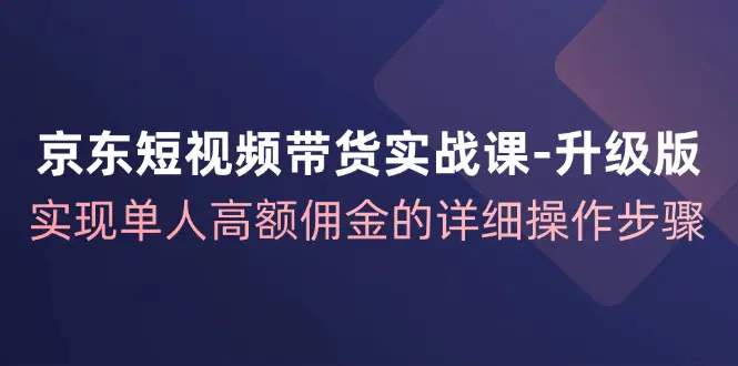 京东-短视频带货实战课-升级版，实现单人高额佣金的详细操作步骤 - VAM资源-VAM资源